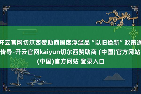 开云官网切尔西赞助商国度浮滥品“以旧换新”政策通过需求端传导-开云官网kaiyun切尔西赞助商 (中国)官方网站 登录入口
