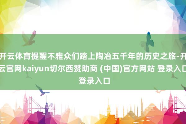 开云体育提醒不雅众们踏上陶冶五千年的历史之旅-开云官网kaiyun切尔西赞助商 (中国)官方网站 登录入口
