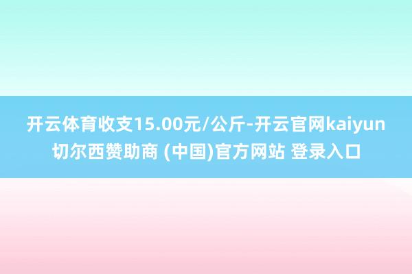 开云体育收支15.00元/公斤-开云官网kaiyun切尔西赞助商 (中国)官方网站 登录入口