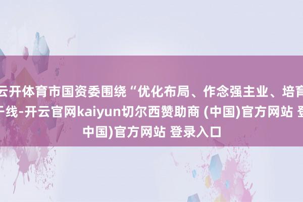 云开体育市国资委围绕“优化布局、作念强主业、培育效力”干线-开云官网kaiyun切尔西赞助商 (中国)官方网站 登录入口