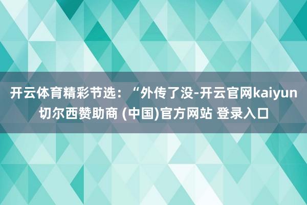 开云体育精彩节选:“外传了没-开云官网kaiyun切尔西赞助商 (中国)官方网站 登录入口