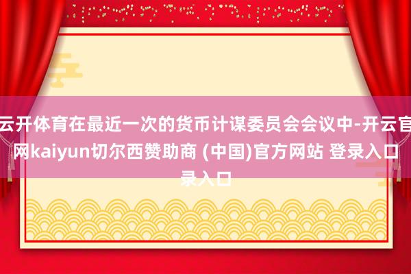 云开体育在最近一次的货币计谋委员会会议中-开云官网kaiyun切尔西赞助商 (中国)官方网站 登录入口