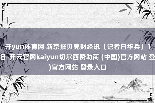 开yun体育网 　　新京报贝壳财经讯（记者白华兵）11月26日-开云官网kaiyun切尔西赞助商 (中国)官方网站 登录入口