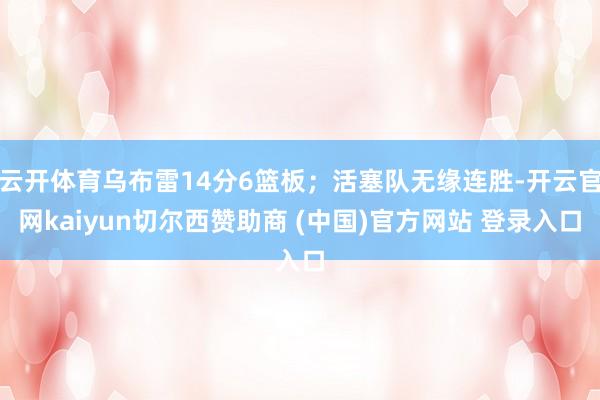 云开体育乌布雷14分6篮板；活塞队无缘连胜-开云官网kaiyun切尔西赞助商 (中国)官方网站 登录入口