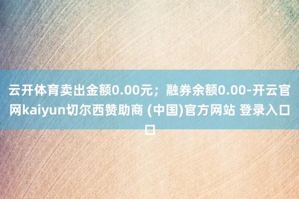 云开体育卖出金额0.00元;融券余额0.00-开云官网kaiyun切尔西赞助商 (中国)官方网站 登录入口