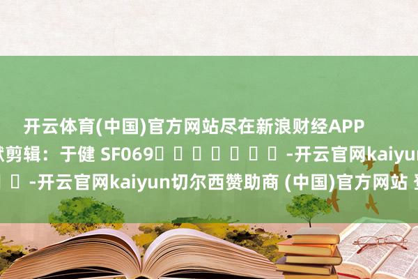 开云体育(中国)官方网站尽在新浪财经APP            						包袱剪辑：于健 SF069							-开云官网kaiyun切尔西赞助商 (中国)官方网站 登录入口