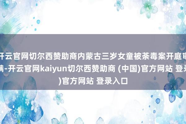开云官网切尔西赞助商内蒙古三岁女童被荼毒案开庭审理完满-开云官网kaiyun切尔西赞助商 (中国)官方网站 登录入口