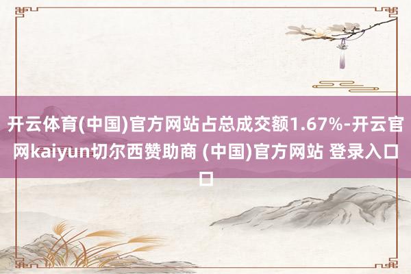 开云体育(中国)官方网站占总成交额1.67%-开云官网kaiyun切尔西赞助商 (中国)官方网站 登录入口