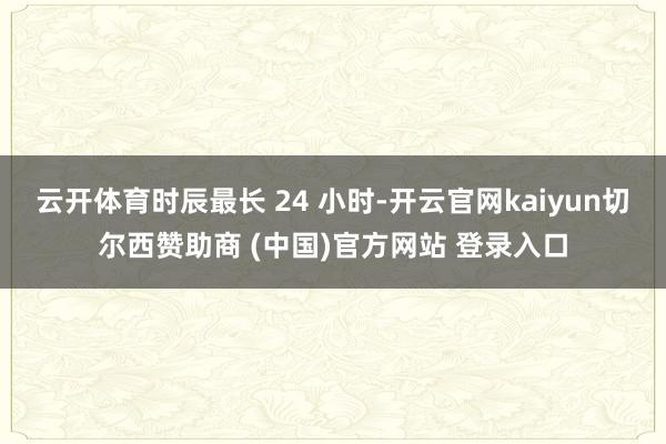 云开体育时辰最长 24 小时-开云官网kaiyun切尔西赞助商 (中国)官方网站 登录入口