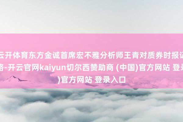 云开体育东方金诚首席宏不雅分析师王青对质券时报记者线路-开云官网kaiyun切尔西赞助商 (中国)官方网站 登录入口