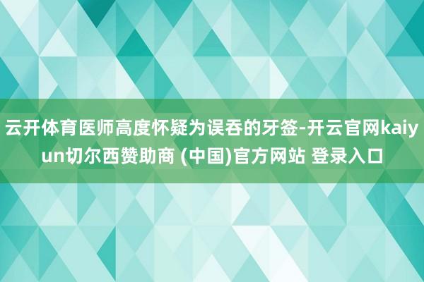 云开体育医师高度怀疑为误吞的牙签-开云官网kaiyun切尔西赞助商 (中国)官方网站 登录入口