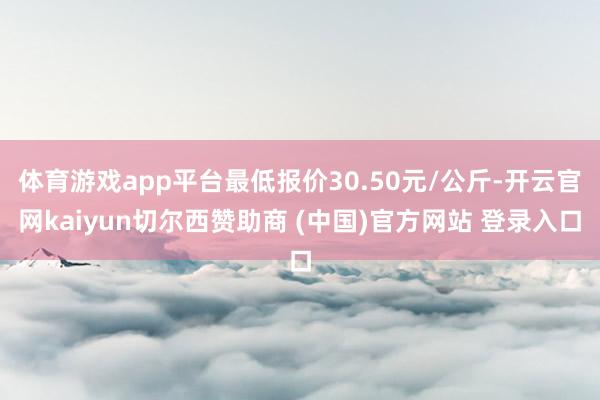 体育游戏app平台最低报价30.50元/公斤-开云官网kaiyun切尔西赞助商 (中国)官方网站 登录入口