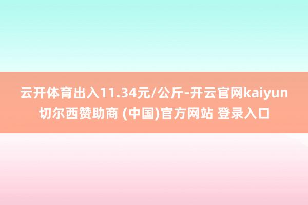 云开体育出入11.34元/公斤-开云官网kaiyun切尔西赞助商 (中国)官方网站 登录入口