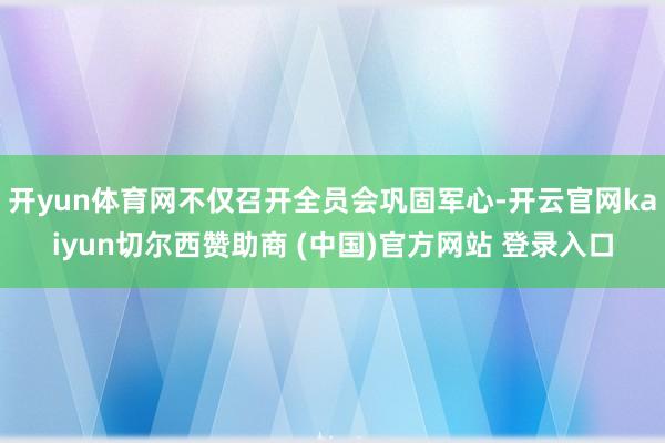 开yun体育网不仅召开全员会巩固军心-开云官网kaiyun切尔西赞助商 (中国)官方网站 登录入口