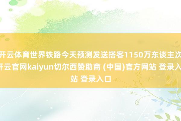开云体育世界铁路今天预测发送搭客1150万东谈主次-开云官网kaiyun切尔西赞助商 (中国)官方网站 登录入口