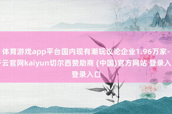 体育游戏app平台国内现有潮玩议论企业1.96万家-开云官网kaiyun切尔西赞助商 (中国)官方网站 登录入口