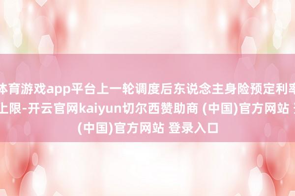 体育游戏app平台上一轮调度后东说念主身险预定利率的2.5%上限-开云官网kaiyun切尔西赞助商 (中国)官方网站 登录入口