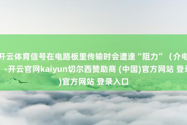 开云体育信号在电路板里传输时会遭逢“阻力”（介电损耗）-开云官网kaiyun切尔西赞助商 (中国)官方网站 登录入口