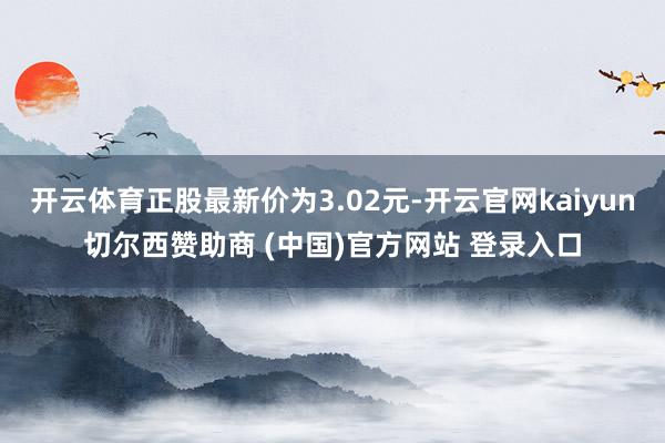 开云体育正股最新价为3.02元-开云官网kaiyun切尔西赞助商 (中国)官方网站 登录入口
