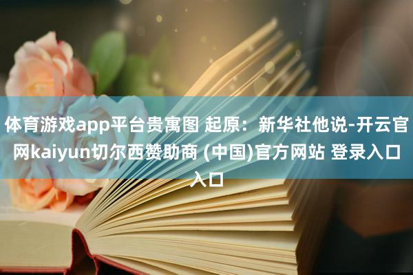 体育游戏app平台贵寓图 起原:新华社他说-开云官网kaiyun切尔西赞助商 (中国)官方网站 登录入口