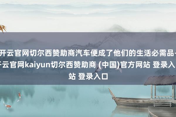 开云官网切尔西赞助商汽车便成了他们的生活必需品-开云官网kaiyun切尔西赞助商 (中国)官方网站 登录入口