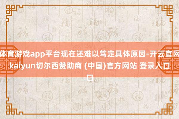 体育游戏app平台现在还难以笃定具体原因-开云官网kaiyun切尔西赞助商 (中国)官方网站 登录入口