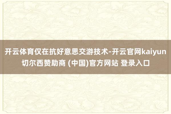 开云体育仅在抗好意思交游技术-开云官网kaiyun切尔西赞助商 (中国)官方网站 登录入口