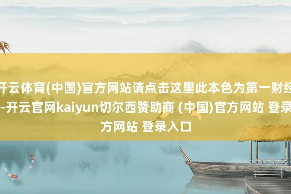 开云体育(中国)官方网站请点击这里此本色为第一财经原创-开云官网kaiyun切尔西赞助商 (中国)官方网站 登录入口