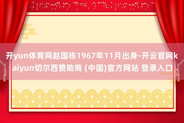 开yun体育网赵国栋1967年11月出身-开云官网kaiyun切尔西赞助商 (中国)官方网站 登录入口
