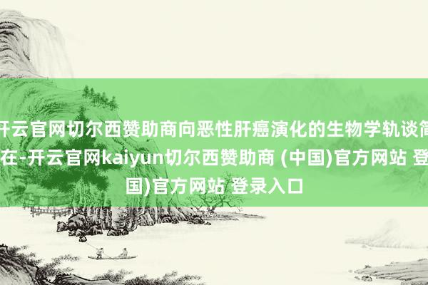 开云官网切尔西赞助商向恶性肝癌演化的生物学轨谈简直不存在-开云官网kaiyun切尔西赞助商 (中国)官方网站 登录入口