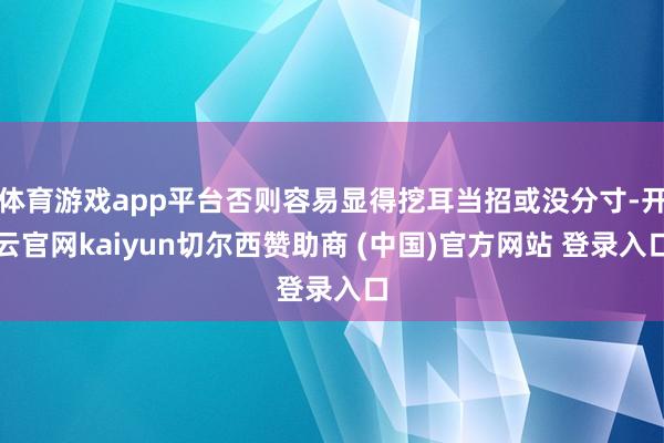 体育游戏app平台否则容易显得挖耳当招或没分寸-开云官网kaiyun切尔西赞助商 (中国)官方网站 登录入口