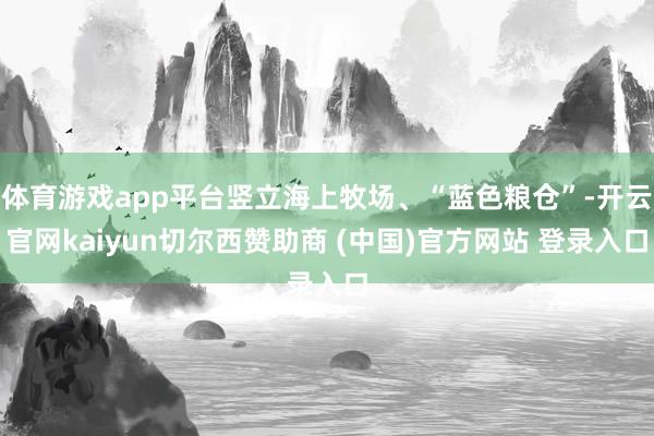 体育游戏app平台竖立海上牧场、“蓝色粮仓”-开云官网kaiyun切尔西赞助商 (中国)官方网站 登录入口