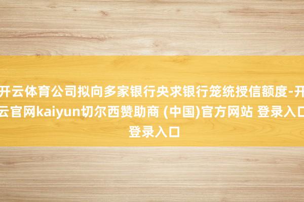 开云体育公司拟向多家银行央求银行笼统授信额度-开云官网kaiyun切尔西赞助商 (中国)官方网站 登录入口