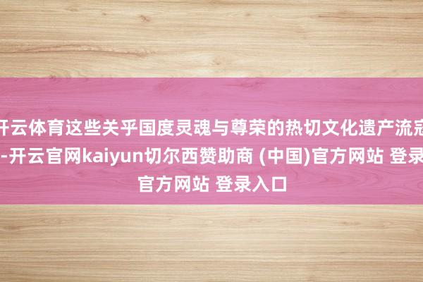 开云体育这些关乎国度灵魂与尊荣的热切文化遗产流寇异乡-开云官网kaiyun切尔西赞助商 (中国)官方网站 登录入口