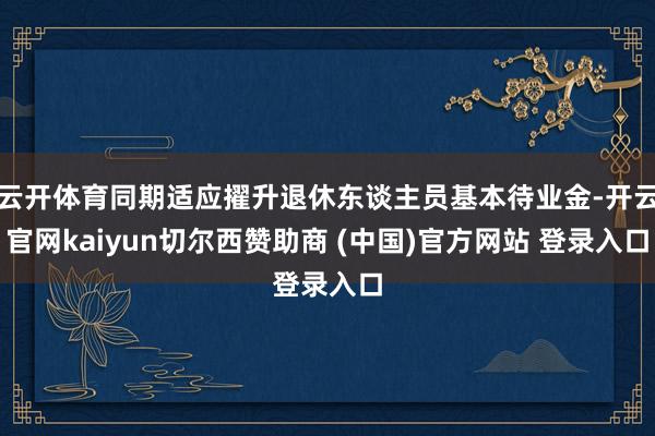云开体育同期适应擢升退休东谈主员基本待业金-开云官网kaiyun切尔西赞助商 (中国)官方网站 登录入口