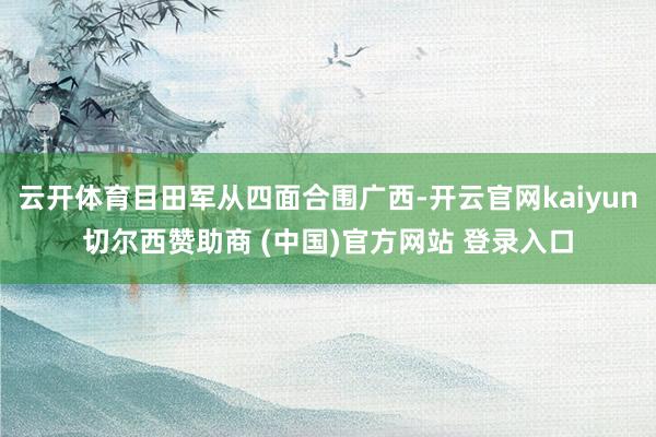 云开体育目田军从四面合围广西-开云官网kaiyun切尔西赞助商 (中国)官方网站 登录入口