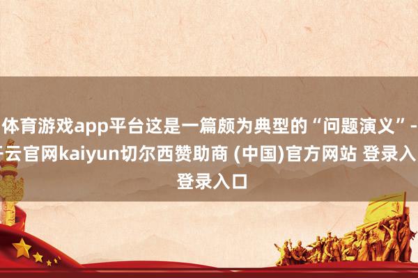 体育游戏app平台这是一篇颇为典型的“问题演义”-开云官网kaiyun切尔西赞助商 (中国)官方网站 登录入口