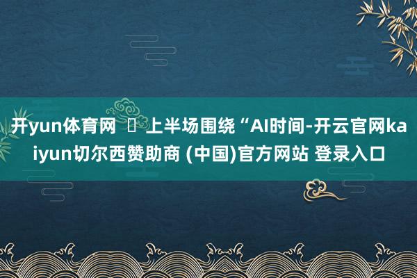 开yun体育网  ‌上半场围绕“AI时间-开云官网kaiyun切尔西赞助商 (中国)官方网站 登录入口