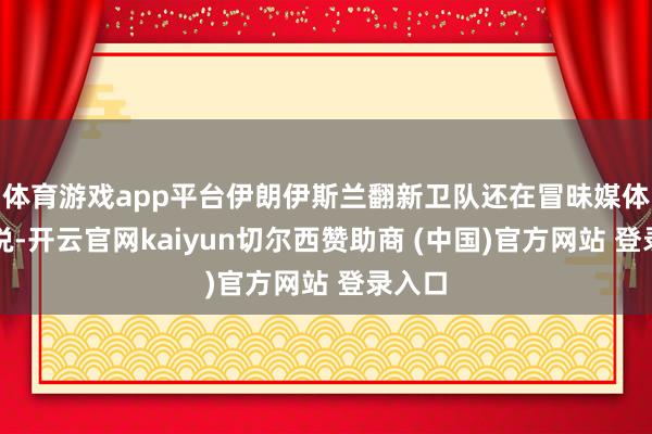 体育游戏app平台伊朗伊斯兰翻新卫队还在冒昧媒体发文说-开云官网kaiyun切尔西赞助商 (中国)官方网站 登录入口