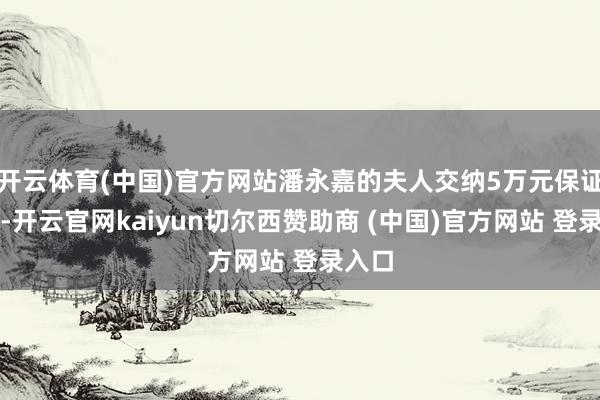 开云体育(中国)官方网站潘永嘉的夫人交纳5万元保证金后-开云官网kaiyun切尔西赞助商 (中国)官方网站 登录入口