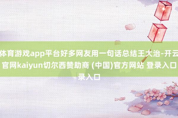 体育游戏app平台好多网友用一句话总结王大治-开云官网kaiyun切尔西赞助商 (中国)官方网站 登录入口