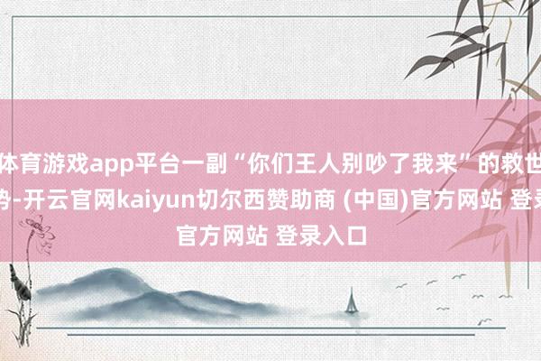体育游戏app平台一副“你们王人别吵了我来”的救世主架势-开云官网kaiyun切尔西赞助商 (中国)官方网站 登录入口