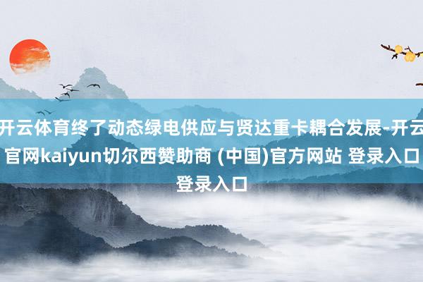 开云体育终了动态绿电供应与贤达重卡耦合发展-开云官网kaiyun切尔西赞助商 (中国)官方网站 登录入口
