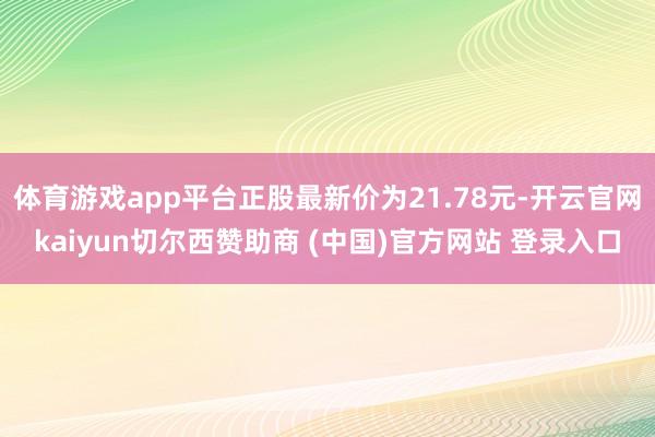 体育游戏app平台正股最新价为21.78元-开云官网kaiyun切尔西赞助商 (中国)官方网站 登录入口