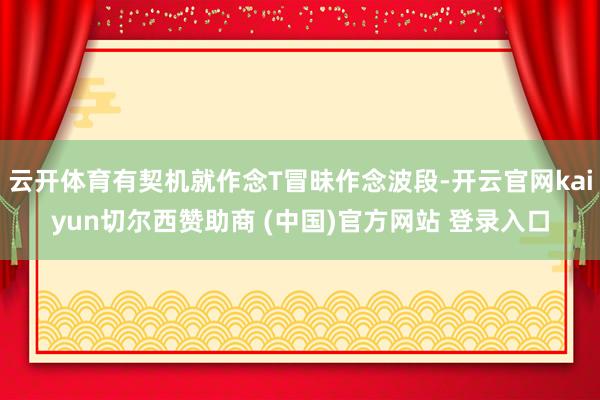 云开体育有契机就作念T冒昧作念波段-开云官网kaiyun切尔西赞助商 (中国)官方网站 登录入口
