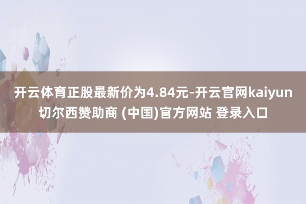 开云体育正股最新价为4.84元-开云官网kaiyun切尔西赞助商 (中国)官方网站 登录入口