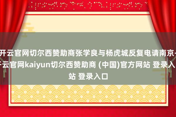 开云官网切尔西赞助商张学良与杨虎城反复电请南京-开云官网kaiyun切尔西赞助商 (中国)官方网站 登录入口