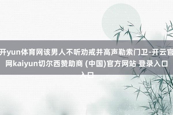 开yun体育网该男人不听劝戒并高声勒索门卫-开云官网kaiyun切尔西赞助商 (中国)官方网站 登录入口