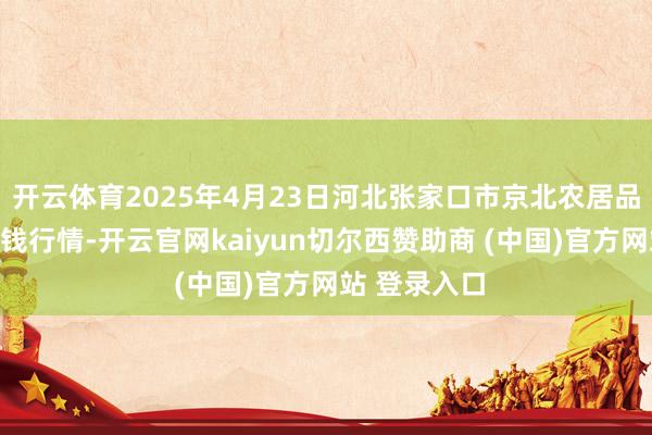 开云体育2025年4月23日河北张家口市京北农居品概述市集价钱行情-开云官网kaiyun切尔西赞助商 (中国)官方网站 登录入口