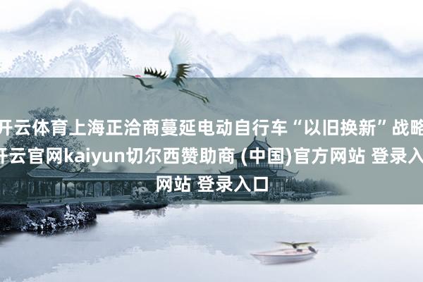 开云体育上海正洽商蔓延电动自行车“以旧换新”战略-开云官网kaiyun切尔西赞助商 (中国)官方网站 登录入口